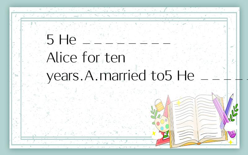 5 He ________ Alice for ten years.A.married to5 He ________ Alice for ten years.A.married to B.has married to C.has married D.has been married to