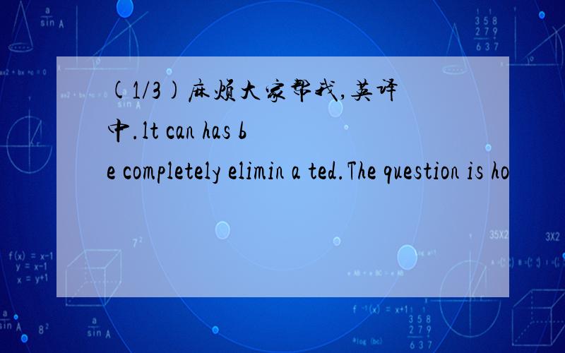 (1/3)麻烦大家帮我,英译中.lt can has be completely elimin a ted.The question is ho