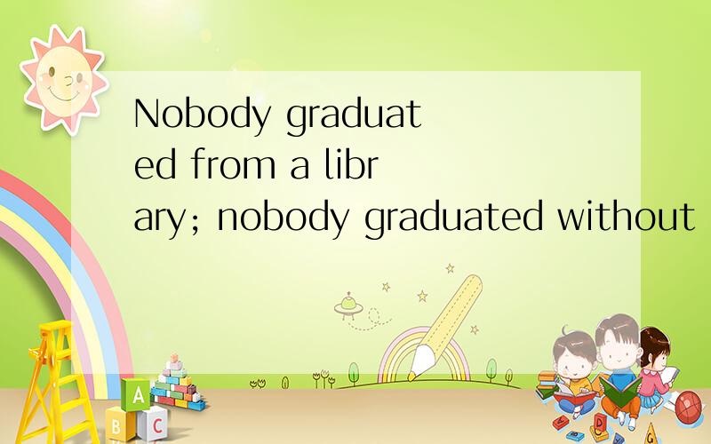 Nobody graduated from a library; nobody graduated without one.怎么译