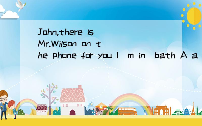 John,there is_Mr.Wilson on the phone for you I`m in_bath A a the B the a C a / D the / 理由