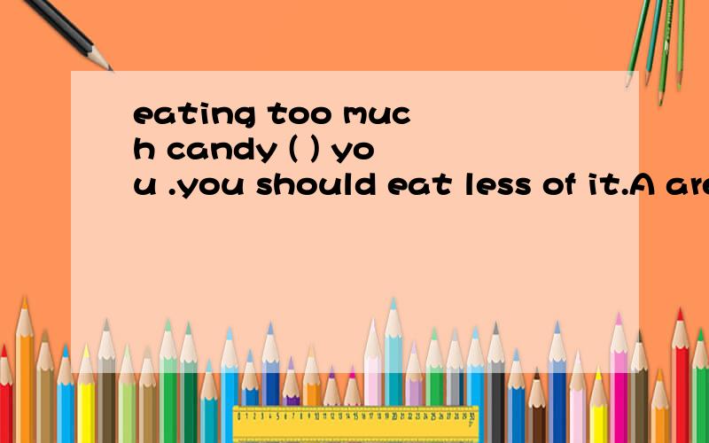 eating too much candy ( ) you .you should eat less of it.A are bad for B is bad for