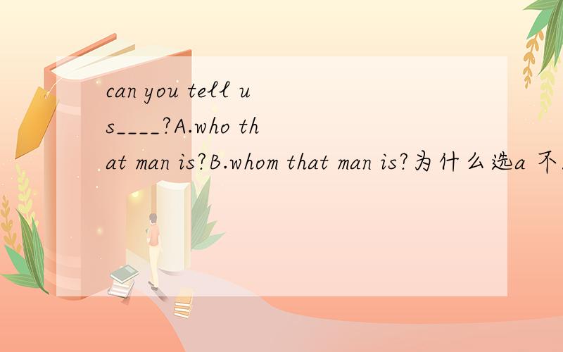 can you tell us____?A.who that man is?B.whom that man is?为什么选a 不能选b