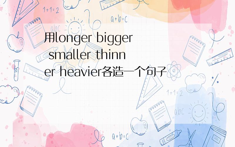 用longer bigger smaller thinner heavier各造一个句子