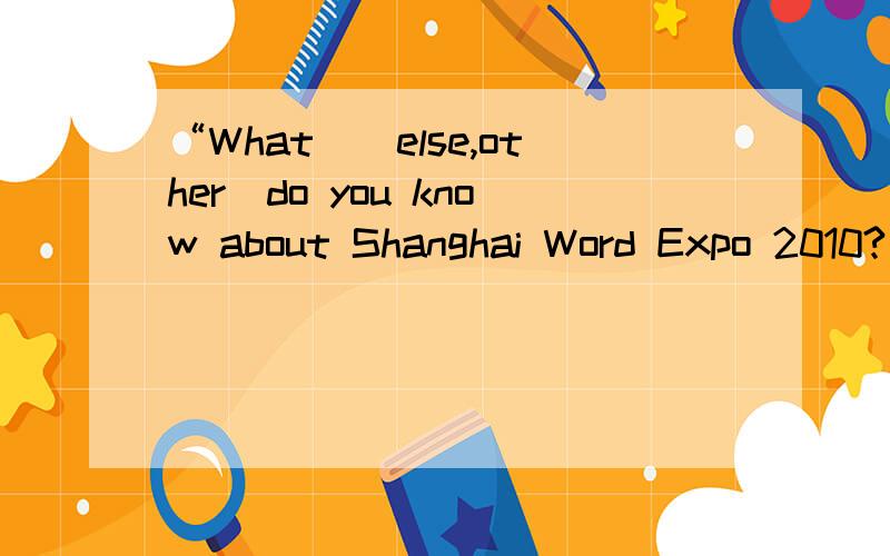 “What_(else,other)do you know about Shanghai Word Expo 2010?”这句话空格部份选括号里的哪个?在线等.本人很急.跪求速度.