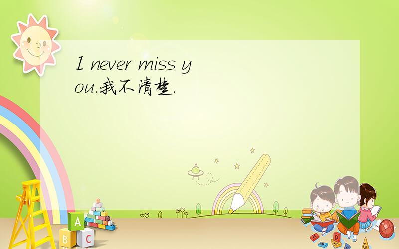 I never miss you.我不清楚.