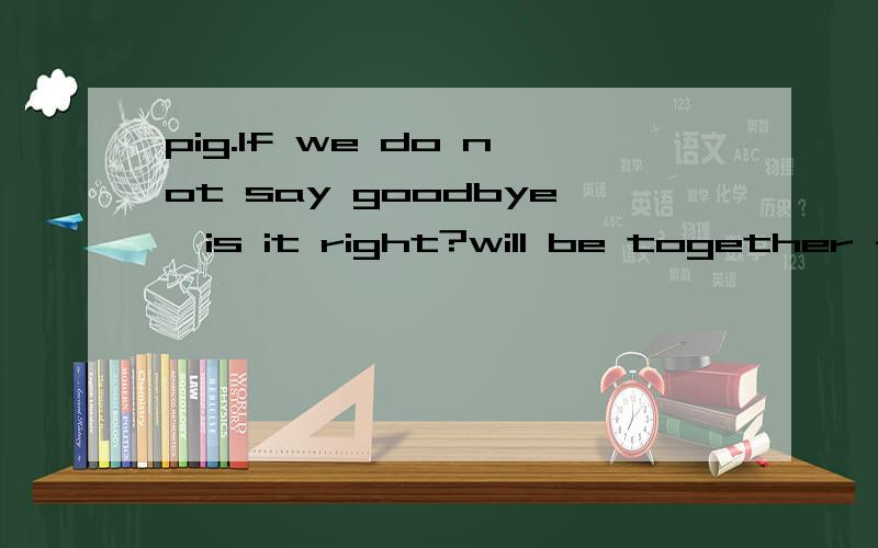 pig.lf we do not say goodbye,is it right?will be together forever.啥意思?
