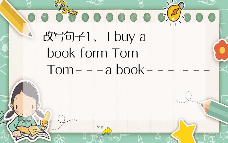 改写句子1、 I buy a book form Tom Tom---a book--- ---