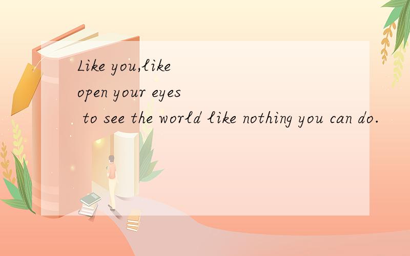 Like you,like open your eyes to see the world like nothing you can do.