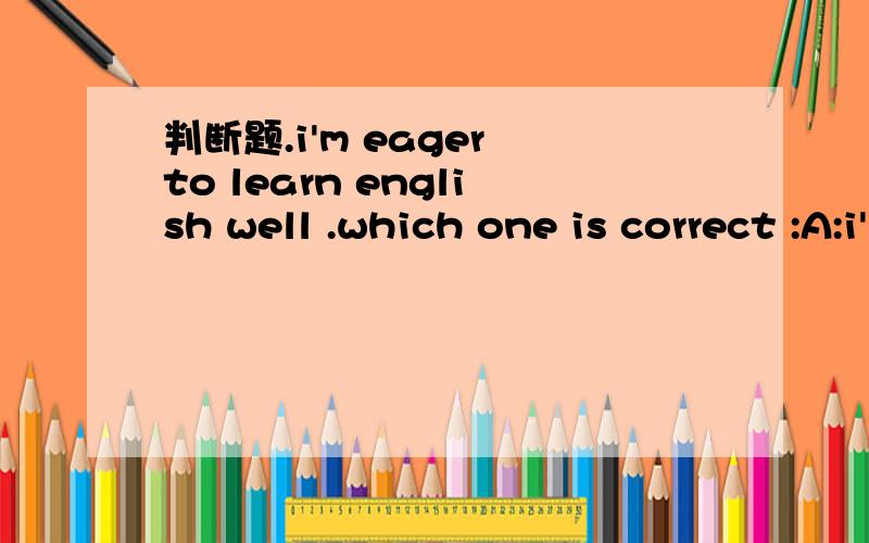 判断题.i'm eager to learn english well .which one is correct :A:i'm eager to learn english well .B:i eager to learn english well .please give me a reason .Thank you if A is correct .then how to explain this sentence :i'm a cat eager to succeed .