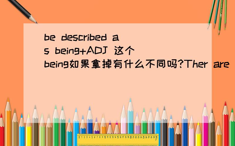 be described as being+ADJ 这个being如果拿掉有什么不同吗?Ther are often described as being reserved and cold.They are also seen as being very barve.Americans are often described as very loud,but they are also seen as being very friendly an