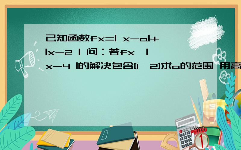 已知函数fx=| x-a|+|x-2 | 问：若fx≤|x-4 |的解决包含[1,2]求a的范围 用高中数学来解决