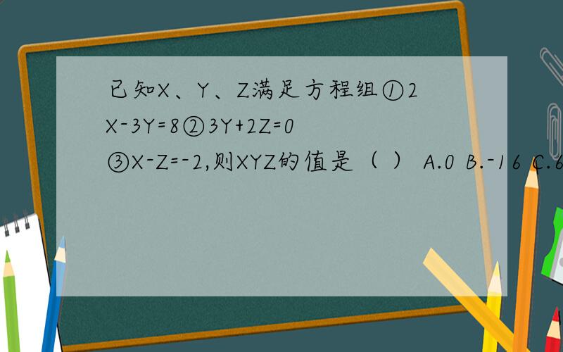 已知X、Y、Z满足方程组①2X-3Y=8②3Y+2Z=0③X-Z=-2,则XYZ的值是（ ） A.0 B.-16 C.6 D.-6一定要有过程.