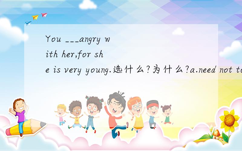 You ___angry with her,for she is very young.选什么?为什么?a.need not to be b.don't need to c.need not be d.need not