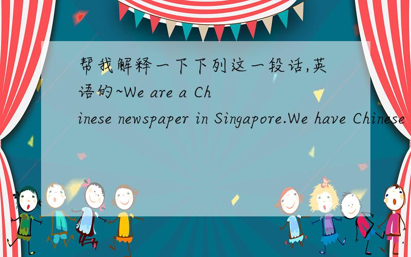 帮我解释一下下列这一段话,英语的~We are a Chinese newspaper in Singapore.We have Chinese readers form all over the world.We want a news reports.The news reporter should be under 45 years old.He/She should be able to drive and know the p