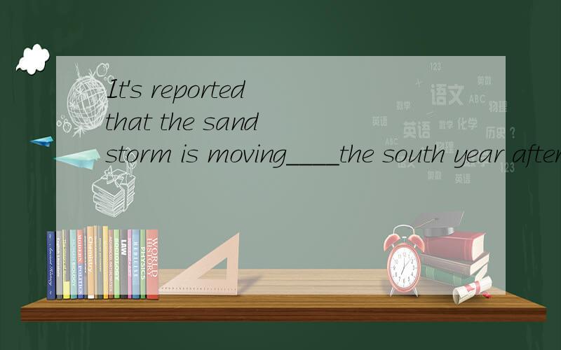 It's reported that the sand storm is moving____the south year after year.A.on B.towards C.beside D.below