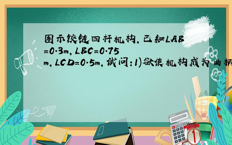 图示铰链四杆机构,已知LAB=0.3m,LBC=0.75m,LCD=0.5m,试问:1)欲使机构成为曲柄摇杆机构,机架长LAD的长度图示铰链四杆机构,已知LAB=0.3m,LBC=0.75m,LCD=0.5m,试问:1)欲使机构成为曲柄摇杆机构,机架长LAD的长