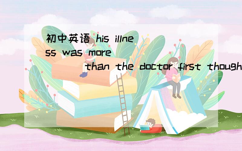 初中英语 his illness was more _____ than the doctor first thought .A.hard B.impossible C.easy D.serious写解释