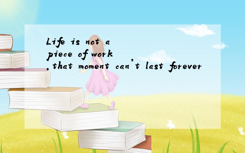 Life is not a piece of work ,that moment can't last forever