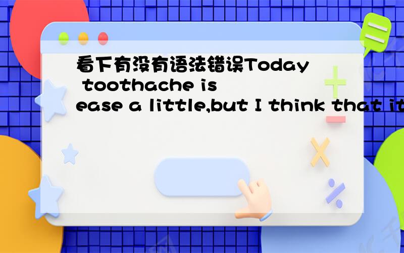 看下有没有语法错误Today toothache is ease a little,but I think that it's a bit pain.Probably it will be fine tomorrow.But I find that my head begin to pain.