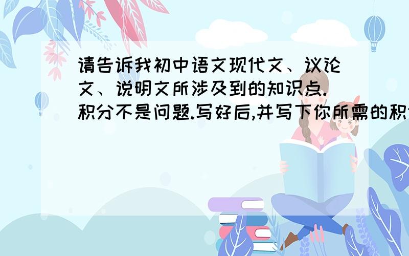 请告诉我初中语文现代文、议论文、说明文所涉及到的知识点.积分不是问题.写好后,并写下你所需的积分~