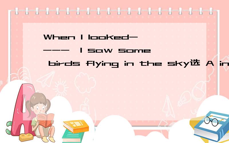 When I looked----,I saw some birds flying in the sky选 A into.B out of .C around.D up