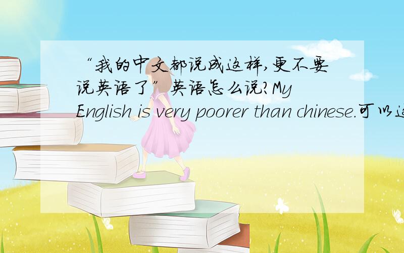 “我的中文都说成这样,更不要说英语了”英语怎么说?My English is very poorer than chinese.可以这样说嘛?但好像翻译过来是,我英语比中文差,和原意还是有点出入的.