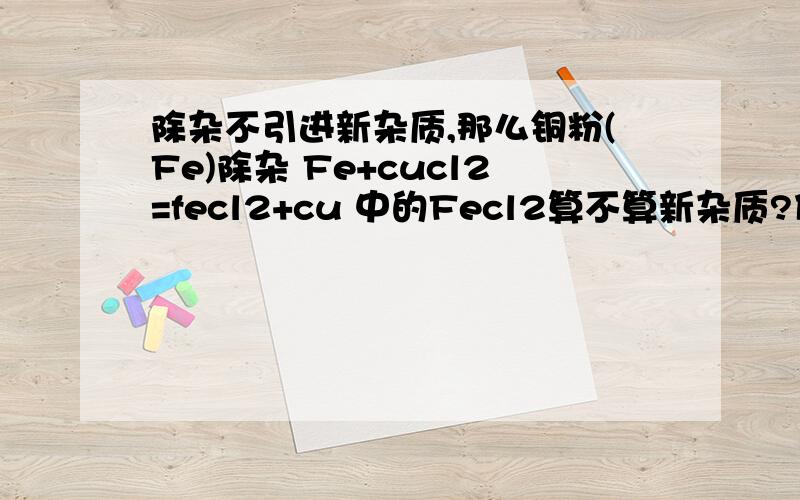 除杂不引进新杂质,那么铜粉(Fe)除杂 Fe+cucl2=fecl2+cu 中的Fecl2算不算新杂质?什么才叫引进新杂质?