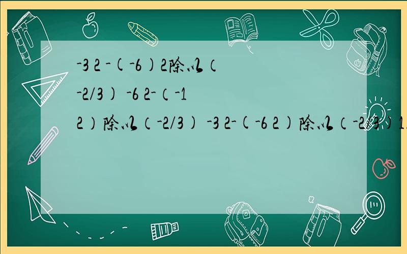-3 2 -(-6)2除以（-2/3) -6 2-（-12）除以（-2/3) -3 2-(-6 2)除以（-2/3)1.-3 2 -(-6)2除以（-2/3)2.-6 2-（-12）除以（-2/3)3.-3 2-(-6 2)除以（-2/3)