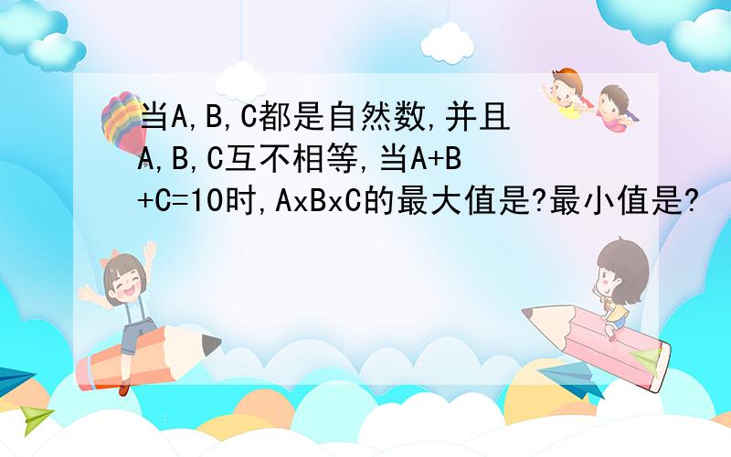 当A,B,C都是自然数,并且A,B,C互不相等,当A+B+C=10时,AxBxC的最大值是?最小值是?