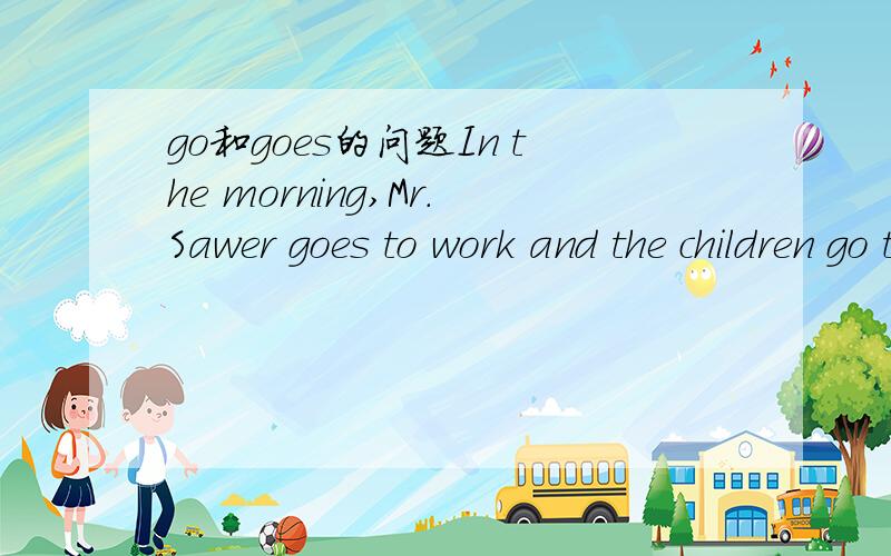 go和goes的问题In the morning,Mr.Sawer goes to work and the children go to school.同样的去上班 去上学 为什么是 goes to work,go to school