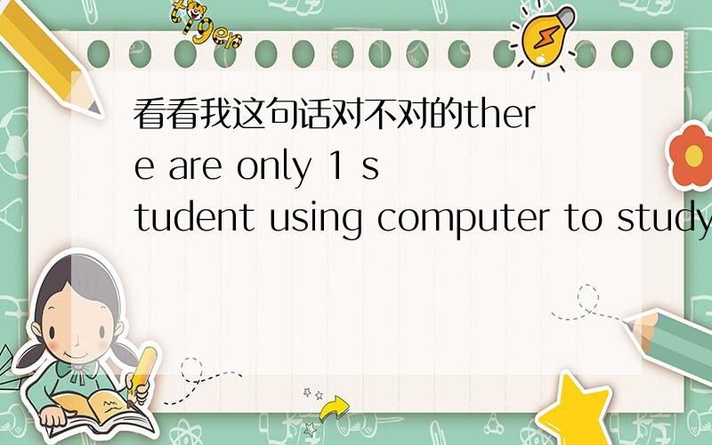 看看我这句话对不对的there are only 1 student using computer to study.it is good for our students to study on the internet.because we are students,studying is the most importent things.看下有没错,错了改下