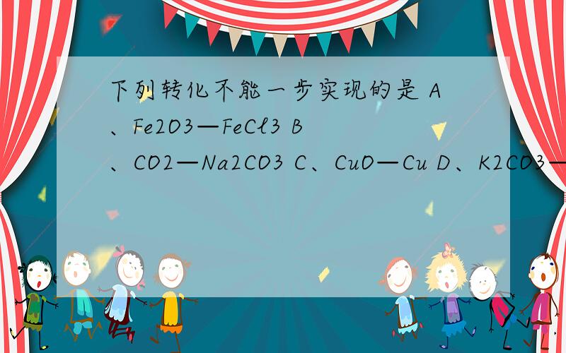下列转化不能一步实现的是 A、Fe2O3—FeCl3 B、CO2—Na2CO3 C、CuO—Cu D、K2CO3—Ca（OH）2写出会出现的方程式啊.