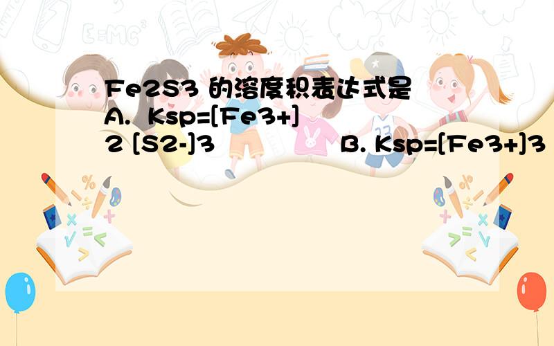 Fe2S3 的溶度积表达式是A.  Ksp=[Fe3+]2 [S2-]3               B. Ksp=[Fe3+]3 [S2-]2 C.  Ksp=2[Fe3+] [S2-]                D. Ksp=[Fe3+]3 [S2-]
