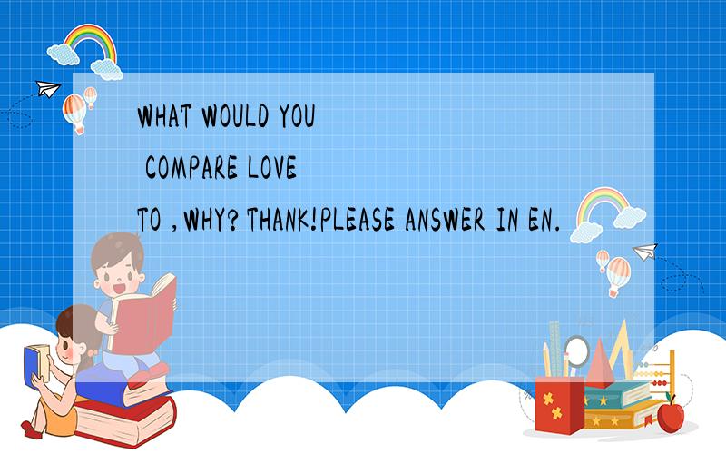 WHAT WOULD YOU COMPARE LOVE TO ,WHY?THANK!PLEASE ANSWER IN EN.