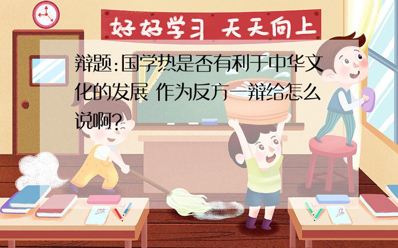 辩题:国学热是否有利于中华文化的发展 作为反方一辩给怎么说啊?