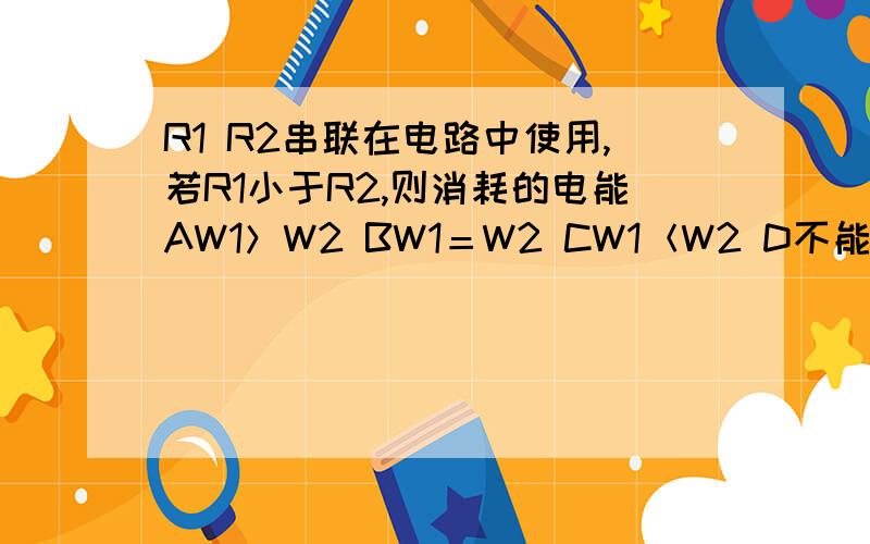 R1 R2串联在电路中使用,若R1小于R2,则消耗的电能AW1＞W2 BW1＝W2 CW1＜W2 D不能确定