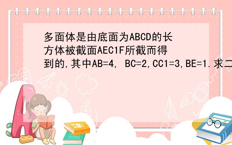 多面体是由底面为ABCD的长方体被截面AEC1F所截而得到的,其中AB=4, BC=2,CC1=3,BE=1.求二面角 急需如图所示多面体是由底面为ABCD的长方体被截面AEC1F所截而得到的,其中AB=4,BC=2,C C1=3,BE=1     （补形成