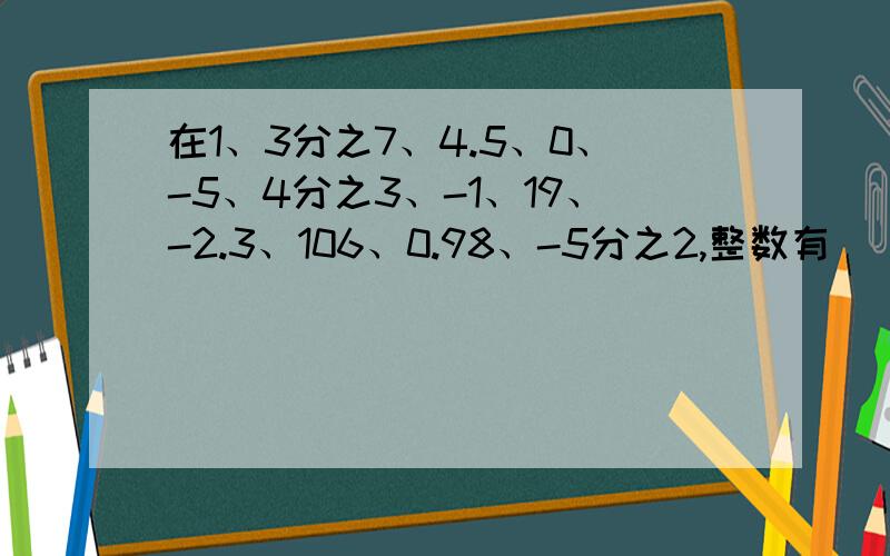 在1、3分之7、4.5、0、-5、4分之3、-1、19、-2.3、106、0.98、-5分之2,整数有（）负数有（）,自然数（）