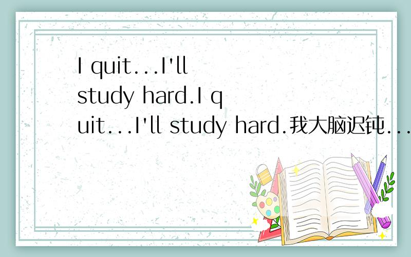 I quit...I'll study hard.I quit...I'll study hard.我大脑迟钝...