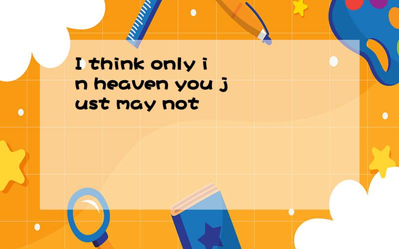 I think only in heaven you just may not