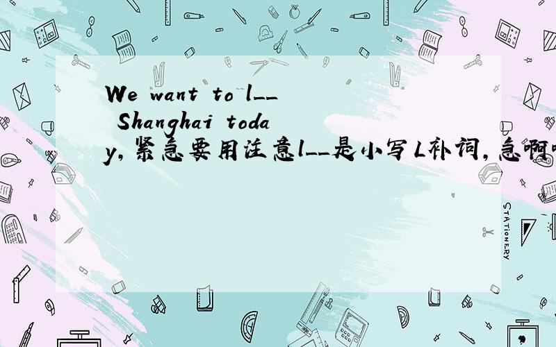 We want to l__ Shanghai today,紧急要用注意l__是小写L补词,急啊啊啊啊啊啊