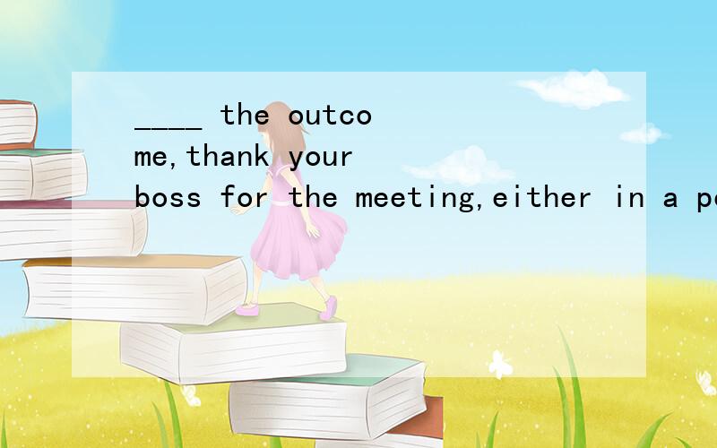 ____ the outcome,thank your boss for the meeting,either in a personal note or computer message.