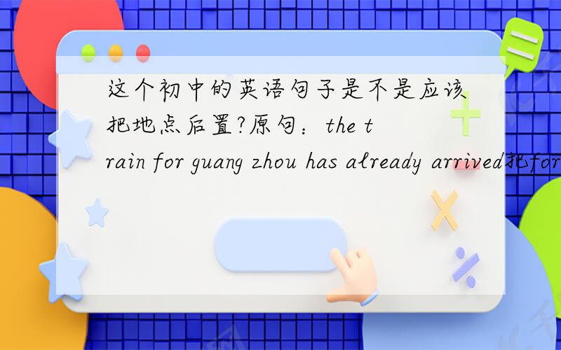 这个初中的英语句子是不是应该把地点后置?原句：the train for guang zhou has already arrived把for guang zhou后置?the train has already arrived for guang zhou比较好?