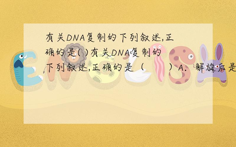 有关DNA复制的下列叙述,正确的是( )有关DNA复制的下列叙述,正确的是（　　）A．解旋后是一条DNA单链复制子代DNAB．子代DNA链的两条单链中只有一条和亲代DNA分子完全相同C．复制结束后的两
