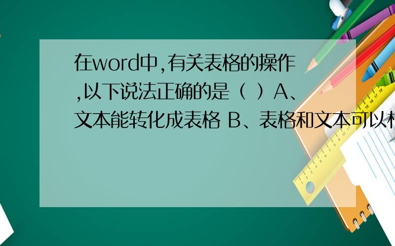在word中,有关表格的操作,以下说法正确的是（ ）A、文本能转化成表格 B、表格和文本可以相互转换 C、表格能转换成文本D、文本与表格不能相互转换