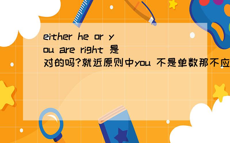 either he or you are right 是对的吗?就近原则中you 不是单数那不应该是is right 吗?