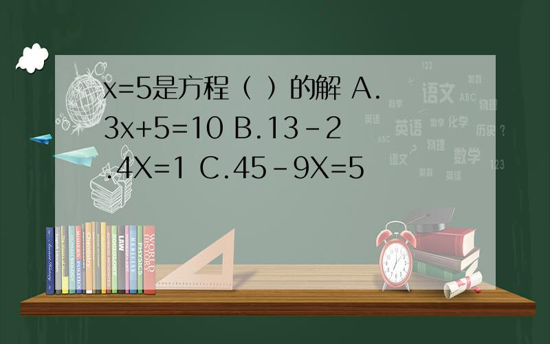 x=5是方程（ ）的解 A.3x+5=10 B.13-2.4X=1 C.45-9X=5