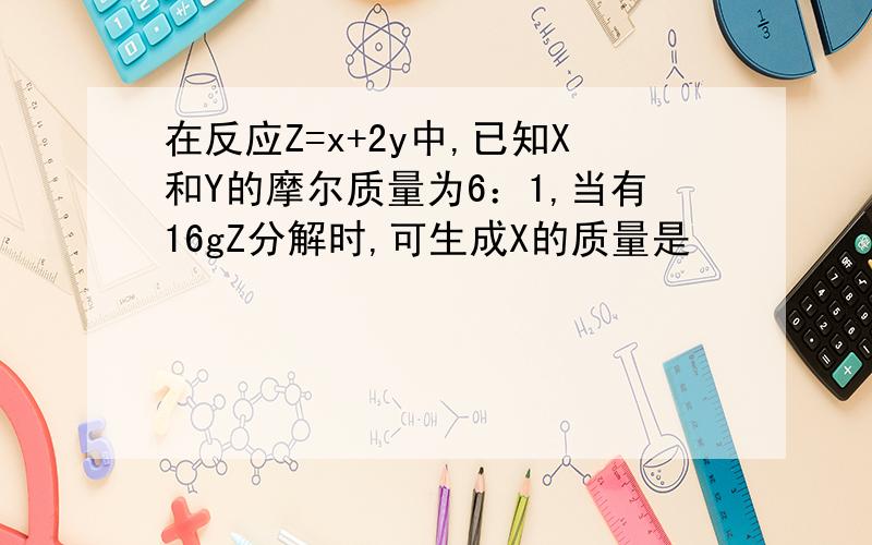 在反应Z=x+2y中,已知X和Y的摩尔质量为6：1,当有16gZ分解时,可生成X的质量是