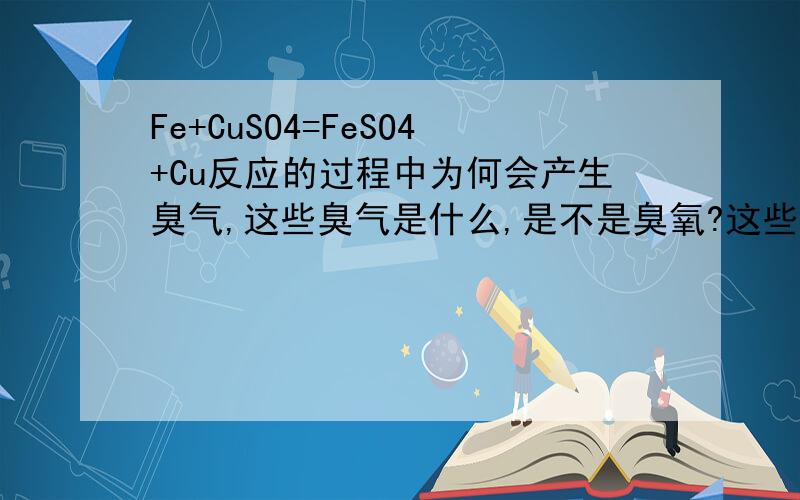 Fe+CuSO4=FeSO4+Cu反应的过程中为何会产生臭气,这些臭气是什么,是不是臭氧?这些臭味用什么办法可以除去。另外硫酸和铁粉发生反应的时候也有这种臭味。