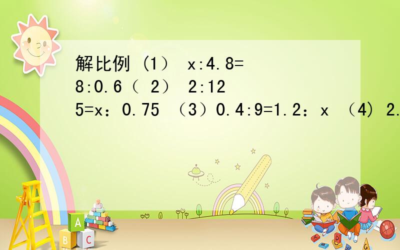 解比例 (1） x:4.8=8:0.6（ 2） 2:125=x：0.75 （3）0.4:9=1.2：x （4) 2.8:五分之四=0.7：x